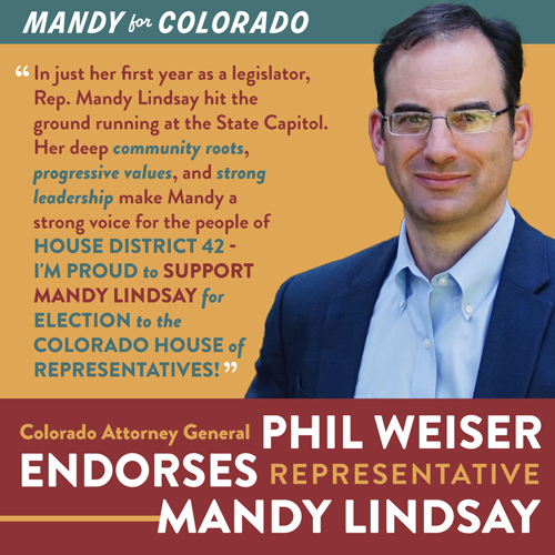 Mandy for Colorado. "In just her first year as a legislator, Rep. Mandy Lindsay hit the ground running at the State Capitol. Her deep community roots,progressive values, and strong leadership make Mandy a strong voice for the people of House District 42 - I'm proud to support Mandy Lindsay for election to theColorado House ofRepresentatives!" Colorado Attorney General Phil Weiser ENDORSES Representative Mandy Lindsay - Picture of Phil Weiser